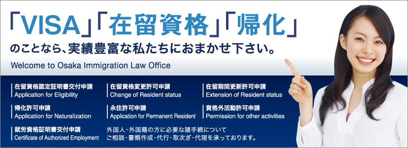 「VISA」「在留資格」「帰化」のことなら、実績豊富な私たちにおまかせ下さい。Welcome to Osaka Immigration Low Office　在留資格認定証明書交付申請　Application for Eligibility 在留資格変更許可申請　Change of Resident status 在留期間更新許可申請　Extension of Resident status　帰化許可申請 Application for Naturalization　永住許可申請　Application for Permanent Resident　資格外活動許可申請 Permission for other activities　就労資格証明書交付申請 Certificate of Authorized Employment　外国人・外国籍の方に必要な手続についてご相談・書類作成・代行・取次ぎ・代理を承っております。 